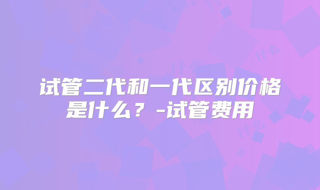 试管二代和一代区别价格是什么？-试管费用