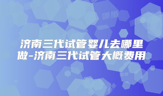 济南三代试管婴儿去哪里做-济南三代试管大概费用