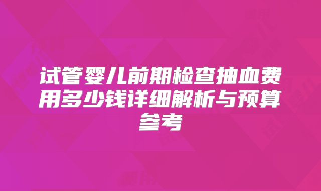 试管婴儿前期检查抽血费用多少钱详细解析与预算参考