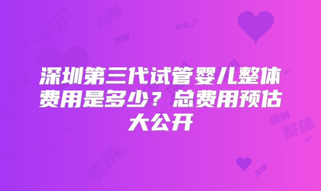 深圳第三代试管婴儿整体费用是多少？总费用预估大公开