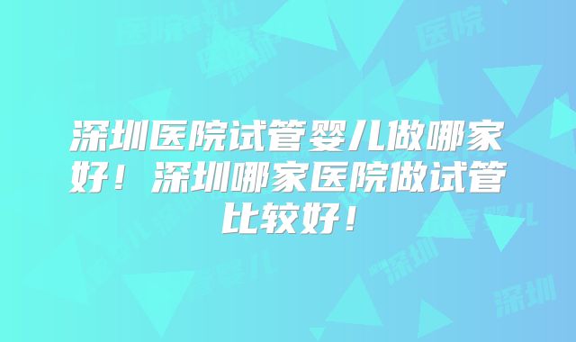 深圳医院试管婴儿做哪家好！深圳哪家医院做试管比较好！