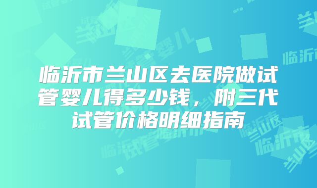 临沂市兰山区去医院做试管婴儿得多少钱，附三代试管价格明细指南