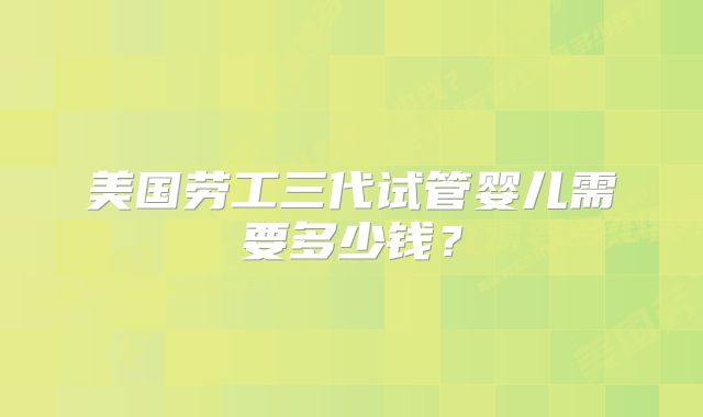 美国劳工三代试管婴儿需要多少钱?