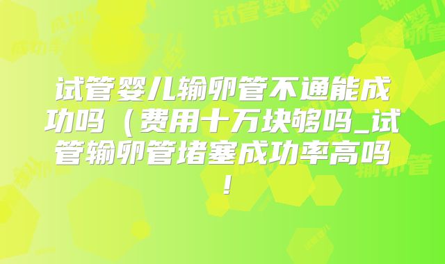 试管婴儿输卵管不通能成功吗(费用十万块够吗_试管输卵管堵塞成功率高吗!