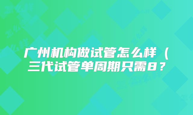 广州机构做试管怎么样（三代试管单周期只需8？