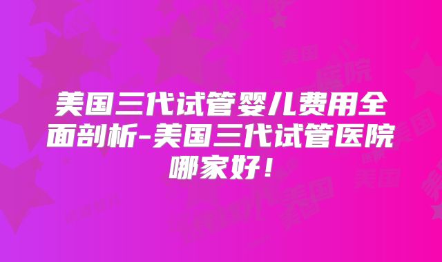 美国三代试管婴儿费用全面剖析-美国三代试管医院哪家好！