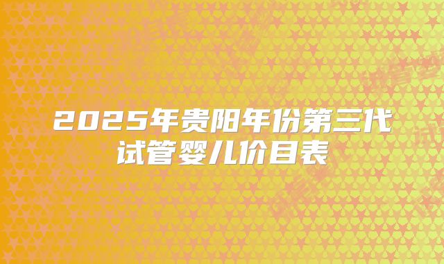 2025年贵阳年份第三代试管婴儿价目表