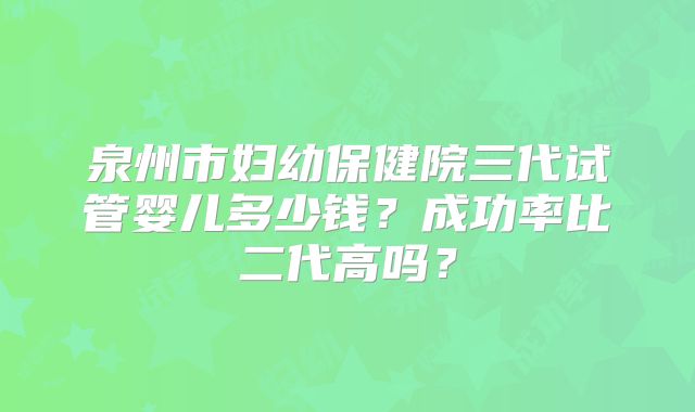 泉州市妇幼保健院三代试管婴儿多少钱？成功率比二代高吗？