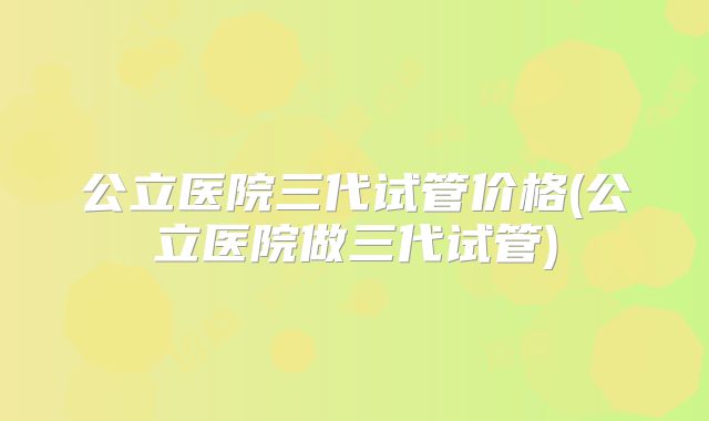 公立医院三代试管价格(公立医院做三代试管)