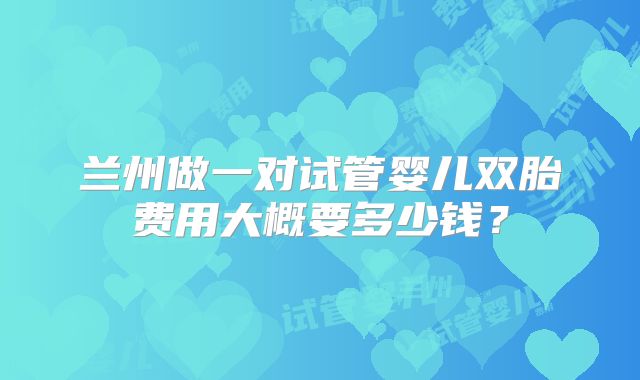 兰州做一对试管婴儿双胎费用大概要多少钱？