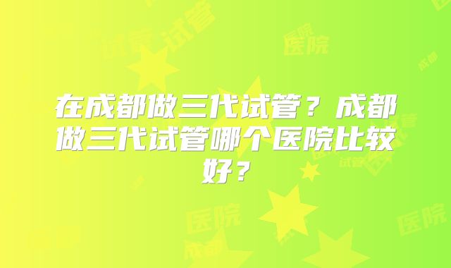 在成都做三代试管?成都做三代试管哪个医院比较好?