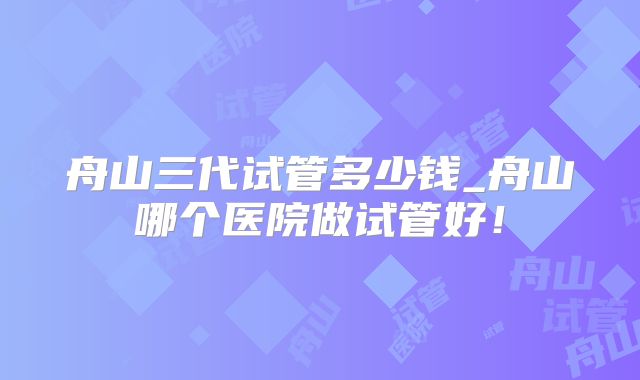 舟山三代试管多少钱_舟山哪个医院做试管好！