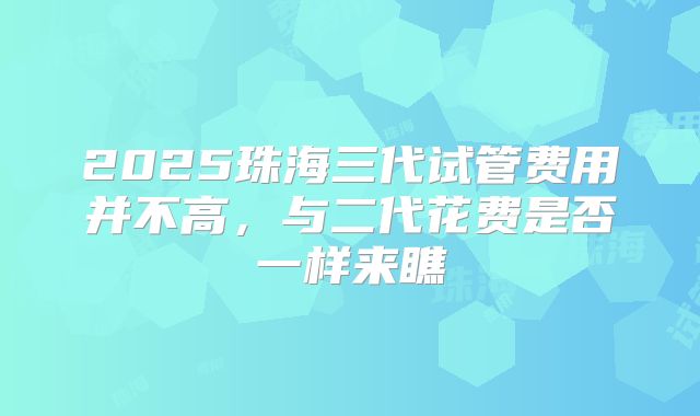 2025珠海三代试管费用并不高，与二代花费是否一样来瞧