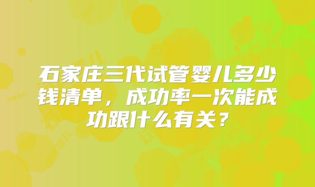 石家庄三代试管婴儿多少钱清单，成功率一次能成功跟什么有关？