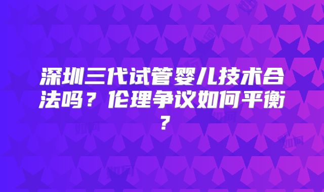 深圳三代试管婴儿技术合法吗？伦理争议如何平衡？