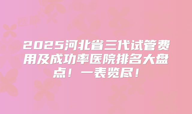 2025河北省三代试管费用及成功率医院排名大盘点!一表览尽!