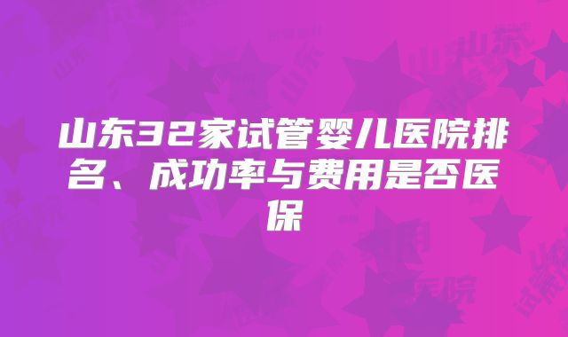 山东32家试管婴儿医院排名、成功率与费用是否医保