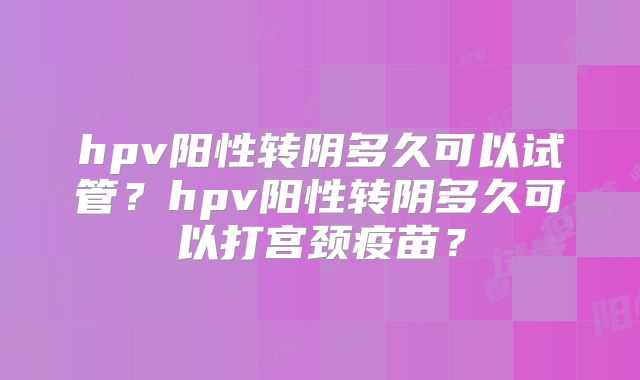 hpv阳性转阴多久可以试管?hpv阳性转阴多久可以打宫颈疫苗?
