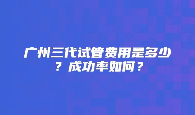 广州三代试管费用是多少?成功率如何?