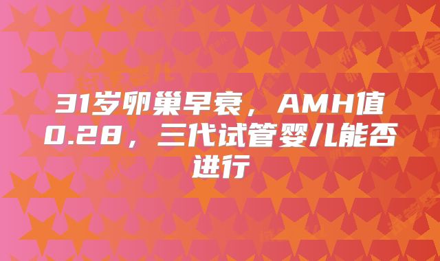 31岁卵巢早衰,AMH值0.28,三代试管婴儿能否进行