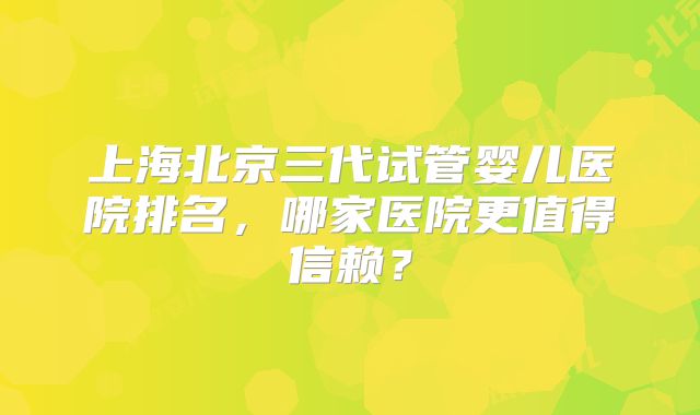 上海北京三代试管婴儿医院排名，哪家医院更值得信赖？