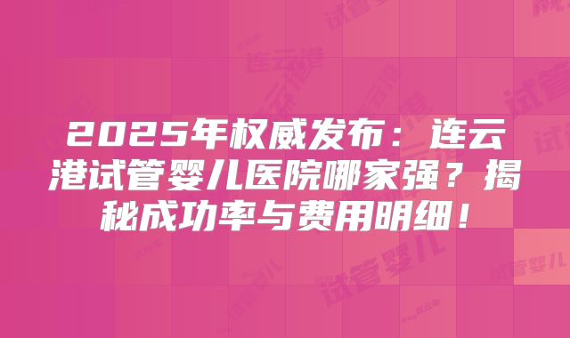 2025年权威发布：连云港试管婴儿医院哪家强？揭秘成功率与费用明细！