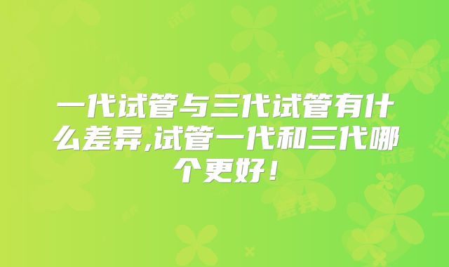 一代试管与三代试管有什么差异,试管一代和三代哪个更好！