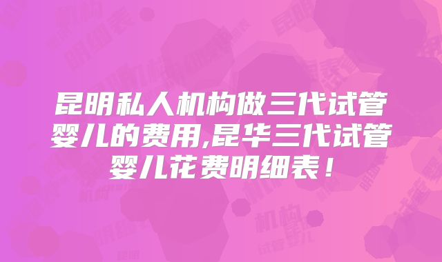 昆明私人机构做三代试管婴儿的费用,昆华三代试管婴儿花费明细表！