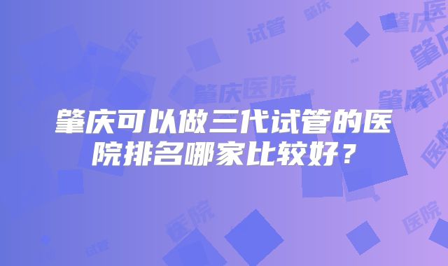 肇庆可以做三代试管的医院排名哪家比较好？