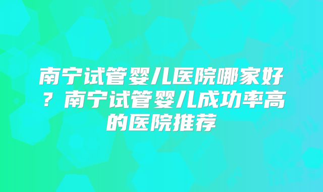 南宁试管婴儿医院哪家好？南宁试管婴儿成功率高的医院推荐