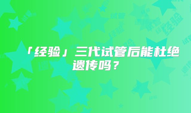 「经验」三代试管后能杜绝遗传吗?
