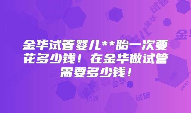 金华试管婴儿**胎一次要花多少钱！在金华做试管需要多少钱！