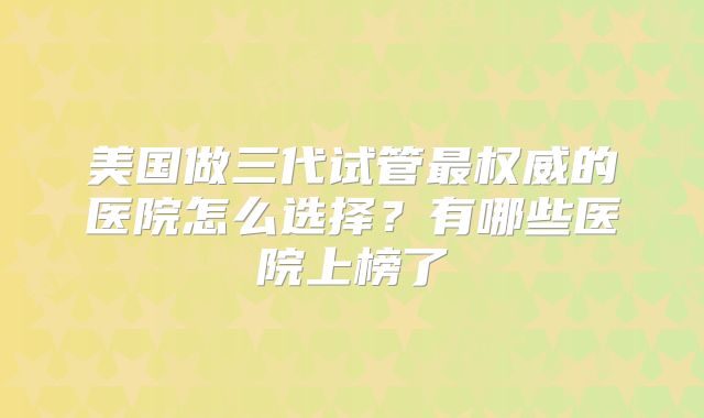 美国做三代试管最权威的医院怎么选择?有哪些医院上榜了