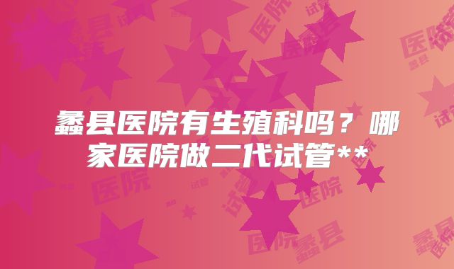 蠡县医院有生殖科吗?哪家医院做二代试管**