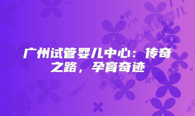 广州试管婴儿中心：传奇之路，孕育奇迹