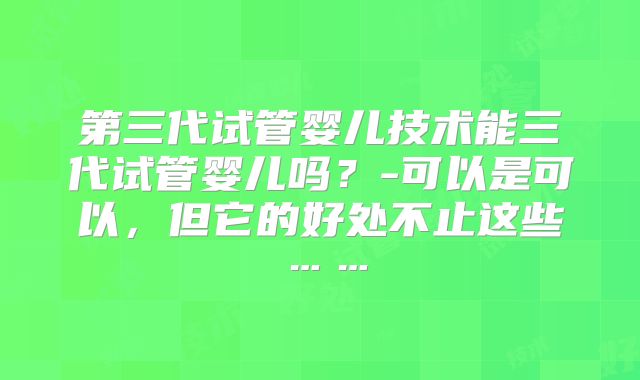 第三代试管婴儿技术能三代试管婴儿吗？-可以是可以，但它的好处不止这些……