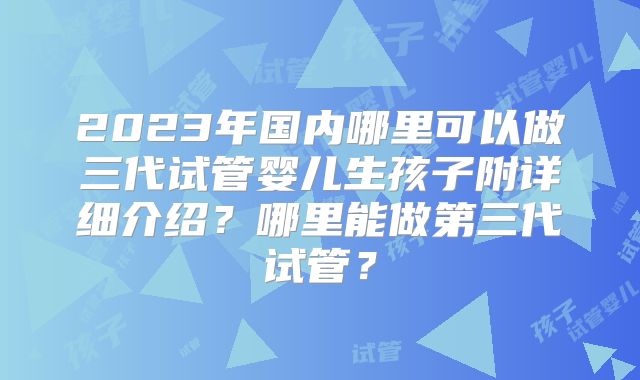 2023年国内哪里可以做三代试管婴儿生孩子附详细介绍？哪里能做第三代试管？