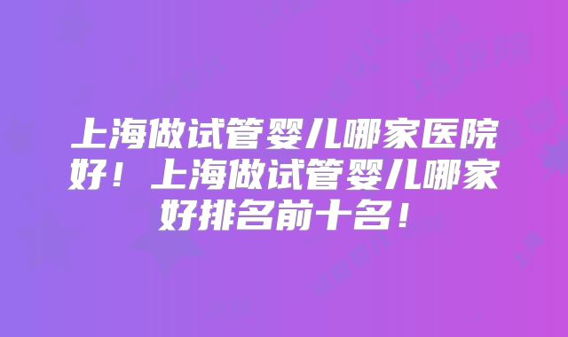上海做试管婴儿哪家医院好!上海做试管婴儿哪家好排名前十名!