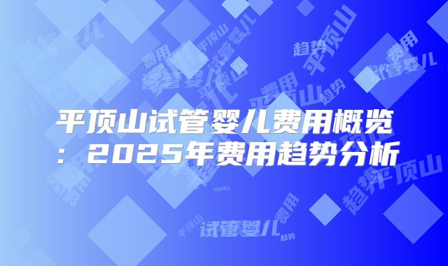 平顶山试管婴儿费用概览：2025年费用趋势分析