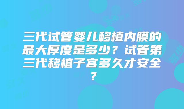 三代试管婴儿移植内膜的最大厚度是多少？试管第三代移植子宫多久才安全？