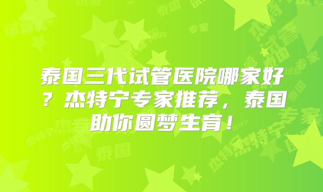 泰国三代试管医院哪家好？杰特宁专家推荐，泰国助你圆梦生育！