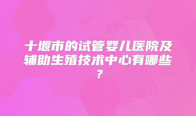 十堰市的试管婴儿医院及辅助生殖技术中心有哪些？