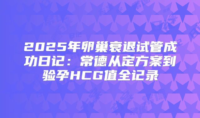 2025年卵巢衰退试管成功日记:常德从定方案到验孕HCG值全记录