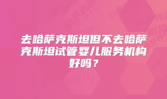 去哈萨克斯坦但不去哈萨克斯坦试管婴儿服务机构好吗？