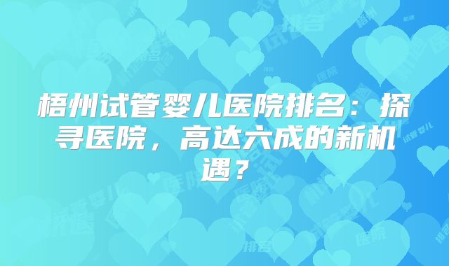 梧州试管婴儿医院排名：探寻医院，高达六成的新机遇？
