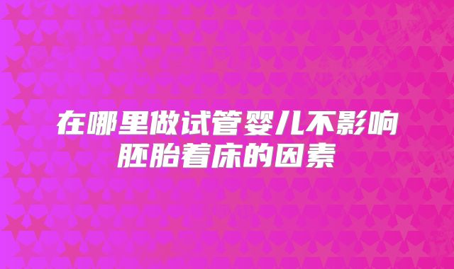 在哪里做试管婴儿不影响胚胎着床的因素