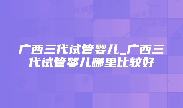 广西三代试管婴儿_广西三代试管婴儿哪里比较好