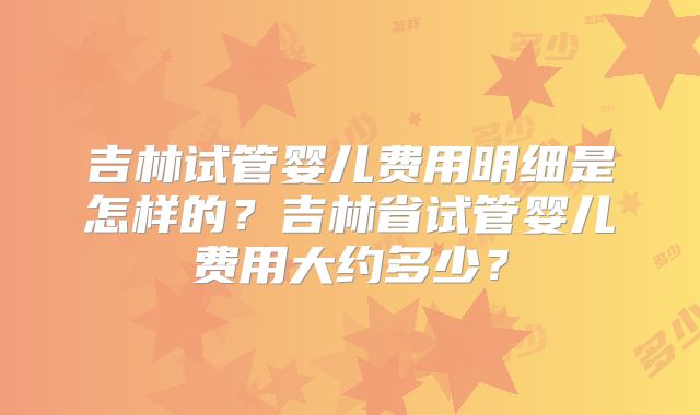 吉林试管婴儿费用明细是怎样的？吉林省试管婴儿费用大约多少？