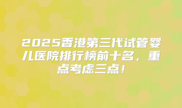 2025香港第三代试管婴儿医院排行榜前十名，重点考虑三点！