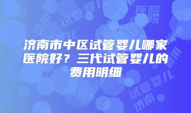 济南市中区试管婴儿哪家医院好？三代试管婴儿的费用明细